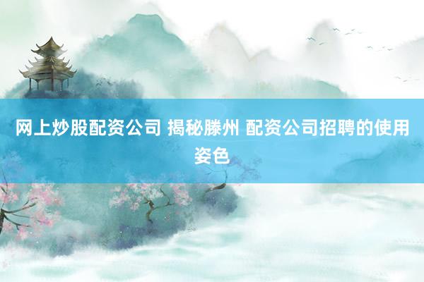 网上炒股配资公司 揭秘滕州 配资公司招聘的使用姿色