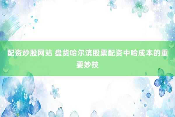配资炒股网站 盘货哈尔滨股票配资中哈成本的重要妙技