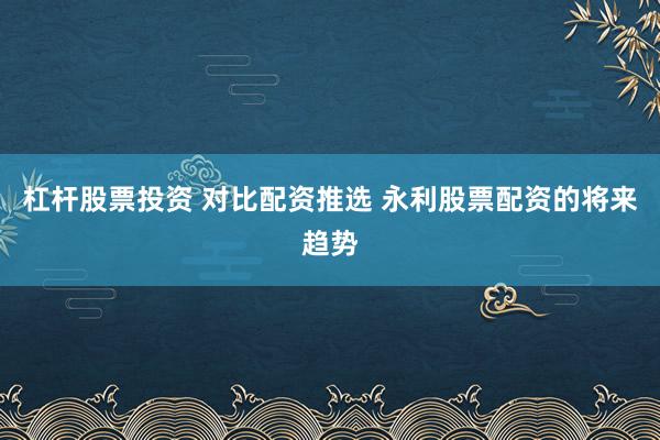 杠杆股票投资 对比配资推选 永利股票配资的将来趋势