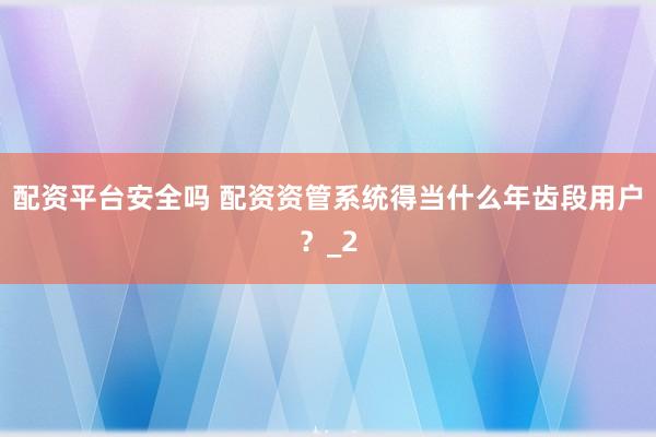 配资平台安全吗 配资资管系统得当什么年齿段用户?_2